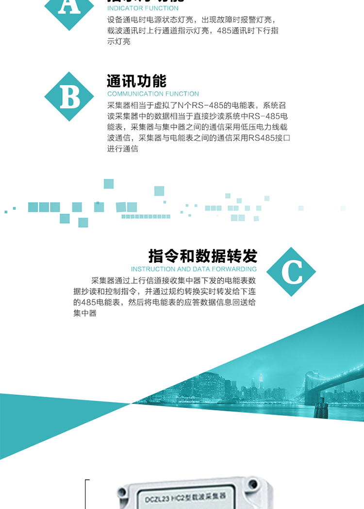 功能及特點(diǎn)：
1、通訊功能，采集器相當(dāng)于虛擬了N個(gè)RS-485的電能表，系統(tǒng)召讀采集器中的數(shù)據(jù)相當(dāng)于直接抄讀系統(tǒng)中RS-485電能表，采集器與集中器之間的通信采用低壓電力線載波通信，采集器與電能表之間的通信采用RS485接口進(jìn)行通信,
2、指令和數(shù)據(jù)轉(zhuǎn)發(fā)功能，采集器通過上行信道接收集中器下發(fā)的電能表數(shù)據(jù)抄讀和控制指令，并通過規(guī)約轉(zhuǎn)換實(shí)時(shí)轉(zhuǎn)發(fā)給下連的485電能表，然后將電能表的應(yīng)答數(shù)據(jù)信息回送給集中器。
3、指示燈功能，設(shè)備通電時(shí)電源狀態(tài)燈亮，出現(xiàn)故障時(shí)報(bào)警燈亮，載波通訊時(shí)上行通道指示燈亮，485通訊時(shí)下行指示燈亮。