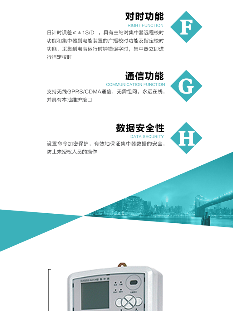 數(shù)據(jù)存儲，集中器具有64MB大容量存儲器FLASH，凍結(jié)數(shù)據(jù)定時保存，減少了FLASH的寫入次數(shù)。停電后，除實時數(shù)據(jù)外所有數(shù)據(jù)均自動保存，保存時間大于10年。
7、對時功能，日計時誤差≤±1s/d ，具有主站對集中器遠(yuǎn)程校時功能和集中器到電能裝置的廣播校時功能及指定校時功能，采集到電表運行時鐘錯誤字時，集中器立即進(jìn)行指定校時。
8、通信功能，支持無線GPRS/CDMA通信，無需組網(wǎng)，永遠(yuǎn)在線，并具有本地維護(hù)接口
9、裝置數(shù)據(jù)訪問安全性
設(shè)置命令加密保護(hù)，有效地保證集中器數(shù)據(jù)的安全，防止未授權(quán)人員的操作