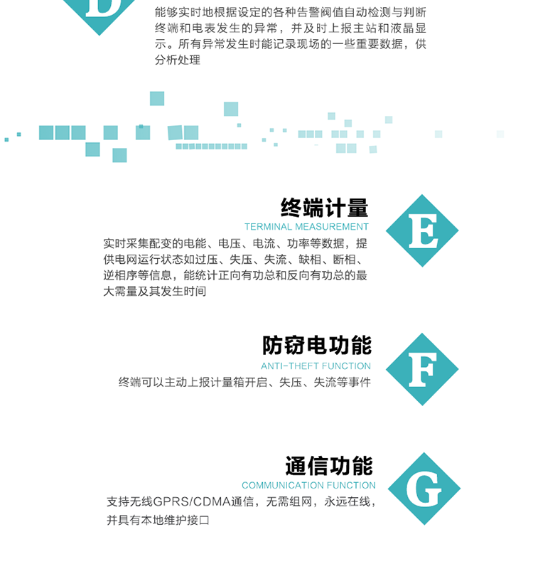 5、防竊電，終端可以主動(dòng)上報(bào)計(jì)量箱開啟、失壓、失流等事件
6、異常告警，能夠?qū)崟r(shí)地根據(jù)設(shè)定的各種告警閥值自動(dòng)檢測(cè)與判斷終端和電表發(fā)生的異常，并及時(shí)上報(bào)主站和液晶顯示。所有異常發(fā)生時(shí)能記錄現(xiàn)場(chǎng)的一些重要數(shù)據(jù)，供分析處理、
6、數(shù)據(jù)存儲(chǔ)，終端具有16 MB大容量存儲(chǔ)器FLASH，凍結(jié)數(shù)據(jù)定時(shí)保存，減少了FLASH的寫入次數(shù)。停電后，除實(shí)時(shí)數(shù)據(jù)外所有數(shù)據(jù)均自動(dòng)保存，保存時(shí)間大于10年。
7、通信功能，支持無線GPRS/CDMA通信，無需組網(wǎng)，永遠(yuǎn)在線，并具有本地維護(hù)接口