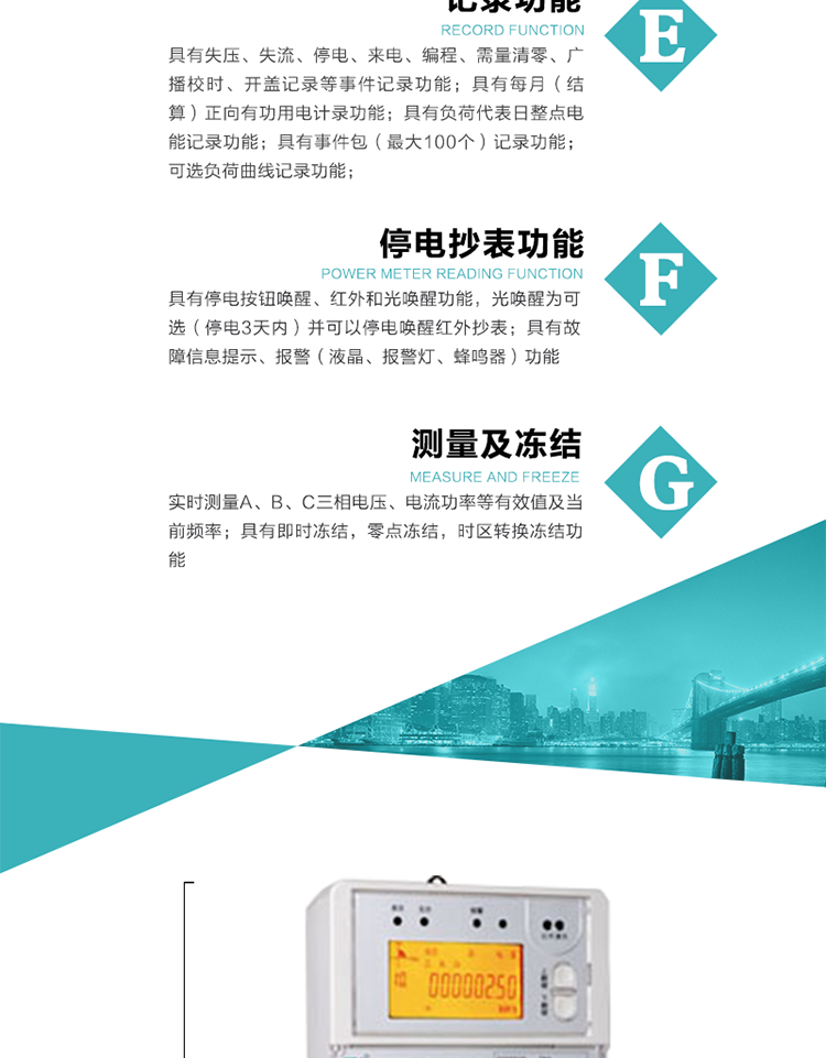 9）具有失壓、斷相、失流、過壓、欠壓、過流、電壓合格率、停來電、編程、需量清零、廣播校時等記錄功能。
10）實時測量A、B、C三相電壓、電流功率等有效值及當(dāng)前頻率。
&nbsp;&nbsp; 11）具有停電按鈕喚醒、紅外和光喚醒功能，光喚醒為可選（停電3天內(nèi)）并可以停電喚醒紅外抄表。
&nbsp;&nbsp; 12）具有故障信息提示、報警（液晶、報警燈、蜂鳴器）功能。
13）具有每月（結(jié)算）正向有功用電計錄功能。
14）具有負荷代表日整點電能記錄功能。
&nbsp;&nbsp; 15）具有即時凍結(jié)，零點凍結(jié)，時區(qū)轉(zhuǎn)換凍結(jié)功能。
&nbsp;&nbsp; 16）具有事件包（最大100個）記錄功能?？砂错樞蛴涗洶l(fā)生各事件的時間，并可通過PC機將數(shù)據(jù)抄回。
&nbsp;&nbsp;&nbsp;17）可選負荷曲線記錄功能。
&nbsp;&nbsp; 18）可選開上蓋、端蓋記錄功能。
&nbsp;&nbsp; 19）可選三相無電壓時電流檢測功能（停電3天內(nèi)）。