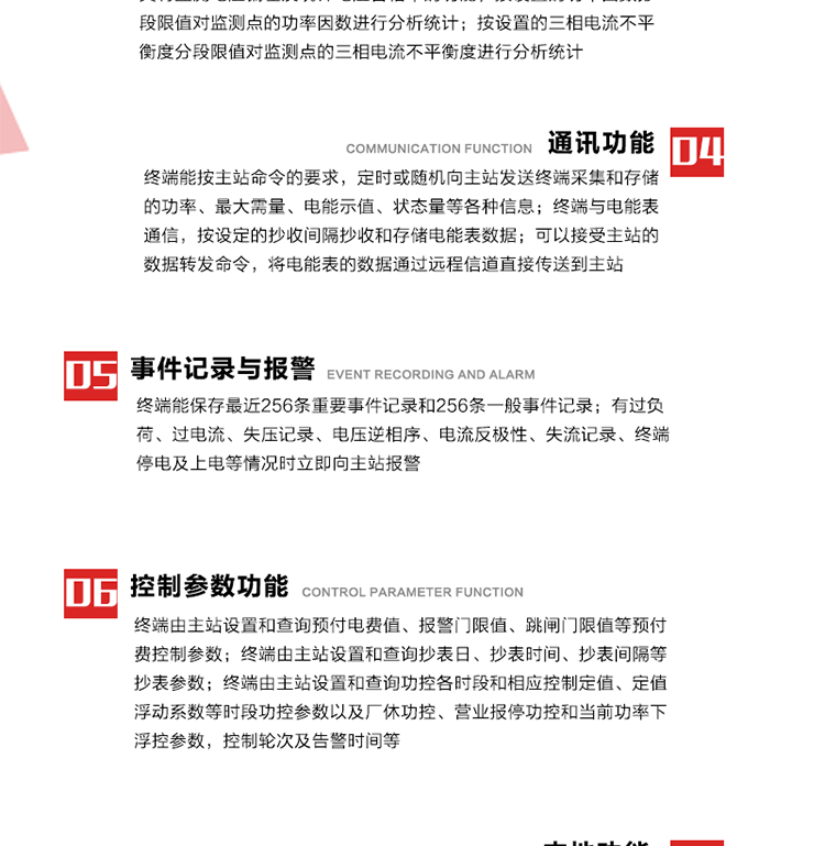 15、過電流
　　任意一相電流超過設(shè)定值（默認(rèn)值為1.3Ib），且持續(xù)時(shí)間超過設(shè)定的電流過負(fù)荷持續(xù)時(shí)間（默認(rèn)15分鐘）時(shí)就產(chǎn)生該相過電流告警事件。過電流告警事件發(fā)生后，任意一相電流小于設(shè)定值（默認(rèn)值為Ib），且持續(xù)時(shí)間超過設(shè)定的電流過負(fù)荷恢復(fù)時(shí)間（默認(rèn)15分鐘）就產(chǎn)生過電流告警恢復(fù)事件。
16、過電壓
　　任意一相電壓大于設(shè)定值（默認(rèn)值為130%Un）且持續(xù)時(shí)間超過設(shè)定的過電壓持續(xù)時(shí)間（默認(rèn)15分鐘）時(shí)就產(chǎn)生該相過電壓告警事件。過電壓告警事件發(fā)生后，對(duì)應(yīng)相電壓小于設(shè)定值（默認(rèn)值為115%Un），且持續(xù)時(shí)間超過設(shè)定的過電壓恢復(fù)時(shí)間（默認(rèn)15分鐘）就產(chǎn)生過電壓告警恢復(fù)事件。
17、欠電壓
　　任意一相電壓小于設(shè)定值（默認(rèn)值為70%Un）且持續(xù)時(shí)間超過設(shè)定的欠電壓持續(xù)時(shí)間（默認(rèn)15分鐘）時(shí)就產(chǎn)生該相欠電壓告警事件。欠電壓告警事件發(fā)生后，對(duì)應(yīng)相電壓大于設(shè)定值（默認(rèn)值為85%Un），且持續(xù)時(shí)間超過設(shè)定的欠電壓恢復(fù)時(shí)間（默認(rèn)15分鐘）就產(chǎn)生欠電壓告警恢復(fù)事件。
18、失壓記錄
a） 三相中任一相或兩相失壓，終端均正常工作并分相記錄累計(jì)失壓時(shí)間，同時(shí)記錄最近五次發(fā)生時(shí)刻、發(fā)生狀態(tài)和相應(yīng)的錯(cuò)誤電量（正反向有功電量、正反向無功電量）。電壓判斷閥值為50%Un。 　
b） 失壓判斷時(shí)間小于60秒。
c） 能在終端液晶顯示屏上直接顯示有否失壓情況。
19、電壓逆相序
a） 當(dāng)三相電壓Ua、Ub、 Uc的過零順序不是Ua、Ub、 Uc順序關(guān)系時(shí)則產(chǎn)生電壓逆相序告警。
b） 判斷電壓逆相序及恢復(fù)的持續(xù)時(shí)間超過設(shè)定時(shí)間。
20、電流反極性
a） 當(dāng)某相電流二次側(cè)回路（進(jìn)線和出線接反）同名端接錯(cuò)造成計(jì)量錯(cuò)誤時(shí)產(chǎn)生該相的電流反極性告警。
b） 當(dāng)電流大于5% Ib時(shí)才開始判斷該相電流是否反極性。
21、失流記錄
a） 當(dāng)終端有三相工作電壓時(shí)，缺一相或兩相電流，分相記錄累計(jì)失流時(shí)間，同時(shí)記錄最近五次發(fā)生時(shí)刻、發(fā)生狀態(tài)和相應(yīng)的錯(cuò)誤電量（正反向有功電量、正反向無功電量）。電流判斷閥值為啟動(dòng)電流。
b） 失流判斷時(shí)間小于60秒。
c） 能在終端液晶顯示屏上直接顯示有否失流情況。
22、終端停電
　　終端失去交流電源或交流電源電壓降低到不能維持終端正常工作時(shí)終端產(chǎn)生終端停電告警。
23、終端上電
　　終端由停電狀態(tài)轉(zhuǎn)為主電源工作狀態(tài)時(shí)產(chǎn)生終端上電告警。
24、參數(shù)設(shè)置和查詢
25、費(fèi)率時(shí)段
　時(shí)區(qū)數(shù)　　　　　　4時(shí)區(qū)
　時(shí)段數(shù)　　　　　　每時(shí)區(qū)最多可設(shè)置10個(gè)時(shí)段
　費(fèi)率數(shù)　　　　　　4費(fèi)率（尖、峰、平、谷）
　時(shí)鐘誤差　　　　　帶溫度補(bǔ)償?shù)挠矔r(shí)鐘電路，時(shí)鐘精度優(yōu)于±0.5s/d
26、時(shí)鐘召測和對(duì)時(shí)
a） 終端能接收主站的時(shí)鐘召測和對(duì)時(shí)命令，對(duì)時(shí)誤差不超過3s。終端時(shí)鐘24h內(nèi)走時(shí)誤差小于0.5s。電源失電后，時(shí)鐘能保持正常工作。
b） TA變比、TV變比和電能表常數(shù)有脈沖輸入的終端能由主站或在當(dāng)?shù)卦O(shè)置和查詢TV變比KTV、TA變比KTA 以及電能表脈沖常數(shù)Kp（imp/kWh或imp /kvarh）。
27、限值參數(shù) 
　　終端由主站設(shè)置和查詢電壓及電流越限值、功率因數(shù)分段限值等。
28、功率控制參數(shù)
　　終端由主站設(shè)置和查詢功控各時(shí)段和相應(yīng)控制定值、定值浮動(dòng)系數(shù)等時(shí)段功控參數(shù)以及廠休功控、營業(yè)報(bào)停功控和當(dāng)前功率下浮控參數(shù)，控制輪次及告警時(shí)間等。改變定值時(shí)有音響（或語音）信號(hào)。
29、預(yù)付費(fèi)控制參數(shù) 
　　終端由主站設(shè)置和查詢預(yù)付電費(fèi)值、報(bào)警門限值、跳閘門限值等預(yù)付費(fèi)控制參數(shù)。設(shè)置參數(shù)時(shí)有音響（或語音）信號(hào)。
30、終端參數(shù)
　　終端由主站設(shè)置和查詢終端組地址、終端配置及配置參數(shù)、通信參數(shù)等，并能查詢終端ID。
31、抄表參數(shù)
　　終端由主站設(shè)置和查詢抄表日、抄表時(shí)間、抄表間隔等抄表參數(shù)。
32、本地功能
33、本地狀態(tài)指示
　　終端有本地狀態(tài)指示，指示終端電源、通信、抄表等工作狀態(tài)。并可顯示當(dāng)前用電情況、抄表數(shù)據(jù)、終端參數(shù)、維護(hù)信息等。
34、本地維護(hù)接口 
　　終端有本地維護(hù)接口，通過維護(hù)接口設(shè)置終端參數(shù)，進(jìn)行軟件升級(jí)等。
35、本地用戶接口
a） 本地通信接口中有1路作為用戶數(shù)據(jù)接口，提供用戶數(shù)據(jù)服務(wù)功能。
b） 具有時(shí)鐘晶振頻率輸出接口。
c） 具有需量周期測試接口。
d） 面板有供實(shí)驗(yàn)室和現(xiàn)場校驗(yàn)用的有、無功電能脈沖輸出發(fā)光二極管。
36、異常報(bào)警功能
a） 計(jì)量裝置封印管理：非授權(quán)人開、關(guān)計(jì)量裝置門，主動(dòng)上報(bào)開啟、關(guān)閉時(shí)間，當(dāng)時(shí)電量。
b） 電表端蓋、罩殼異常打開主動(dòng)上報(bào)開啟時(shí)間、當(dāng)時(shí)電量。
c） 示度電量下降主動(dòng)上報(bào)發(fā)生時(shí)間、前后電量。
d） 電表參數(shù)設(shè)置改變，主動(dòng)上報(bào)發(fā)生時(shí)間、前后設(shè)置參數(shù)、前后電量。
e） 電壓斷1相或2相失電，終端聲光報(bào)警、主動(dòng)上報(bào)發(fā)生、結(jié)束時(shí)間、斷相相別。
f） 供電系統(tǒng)三相電壓正常，表計(jì)（終端）電壓回路失壓，（電流回路電流大于10％Ib）。終端聲光報(bào)警、主動(dòng)上報(bào)發(fā)生、結(jié)束時(shí)間、缺相相別以及當(dāng)時(shí)電量。
g） 終端負(fù)荷過載大于負(fù)荷閥值，終端報(bào)警、持續(xù)時(shí)間3分鐘以上，主動(dòng)上報(bào)發(fā)生時(shí)間，在負(fù)荷減小過程中，檢測值小于負(fù)荷閥值、持續(xù)3分鐘以上，主動(dòng)上報(bào)結(jié)束時(shí)間以及當(dāng)時(shí)電量。
h） 停電檢測、終端主板上裝配有大容量鋰電池，并且還有一塊備用電池，終端發(fā)生停電，至少保證與前置機(jī)通訊三次（上報(bào)失電時(shí)刻的日期、時(shí)間、有功、無功電量）的能力，并能在停電5分鐘內(nèi)檢測異常（如有無電流、CT一、二次是否短路等）并報(bào)警。
i） 上電檢測報(bào)警，終端上電后，主動(dòng)上報(bào)上電時(shí)間、當(dāng)前電量并消除異常報(bào)警信息。
g） 功率（或電流）差動(dòng)檢測及報(bào)警，上報(bào)發(fā)生、結(jié)束時(shí)間、當(dāng)時(shí)電量。
k） 電壓逆相序檢測及報(bào)警功能，上報(bào)發(fā)生、結(jié)束時(shí)間。
l） 電流反極性（逆相序）檢測及報(bào)警，上報(bào)發(fā)生、結(jié)束時(shí)間、當(dāng)時(shí)電量。
m） 表計(jì)電池電壓過低報(bào)警，并上報(bào)。
n） 三相負(fù)荷不平衡檢測，任一相電流（IX）和三相電流平均值（IP）之差，除以三相電流平均值（IP）大于預(yù)置的三相負(fù)荷不平衡閥值時(shí)，終端判定三相負(fù)荷不平衡，終端報(bào)警，并主動(dòng)上報(bào)不平衡發(fā)生時(shí)間、不平衡相別及當(dāng)前電量。當(dāng)三相電流恢復(fù)平衡后，終端撤除報(bào)警，并主動(dòng)上報(bào)不平衡恢復(fù)時(shí)間、當(dāng)前電量。三相負(fù)荷不平衡閥值默認(rèn)為20%In。
37、終端維護(hù)
38、自檢自恢復(fù)
　　終端有自測試、自診斷功能，發(fā)現(xiàn)終端的部件工作異常有記錄。
39、終端初始化
　　終端接收到主站下發(fā)的初始化命令后，分別對(duì)硬件、參數(shù)區(qū)、數(shù)據(jù)區(qū)進(jìn)行初始化，參數(shù)區(qū)置為缺省值，數(shù)據(jù)區(qū)清零，控制解除。
40、安全防護(hù) 
a） 所有參數(shù)、功率設(shè)置、電量清零、需量清零、誤差調(diào)整等（除廣播校時(shí)外）必須加硬件防護(hù)。
b） 表計(jì)出廠后，不能用軟件對(duì)其進(jìn)行誤差調(diào)整。
c） 編程設(shè)置密碼保護(hù)，密碼位數(shù)不少于6位。通過光口本地編程和通過RS485接口遠(yuǎn)程編程內(nèi)容要嚴(yán)格分級(jí)區(qū)分。
d） 所有通信接口（RS485、光電接口、手持電腦接口）均需加口令防護(hù)，進(jìn)行安全驗(yàn)證。
e） 光電通訊口采用吸附式，禁止使用調(diào)制型紅外通訊。
f） 僅有一相有電時(shí)，終端能正常工作。在失去交流電源的條件下，終端具有數(shù)據(jù)保持和維持時(shí)鐘芯片工作，并至少具有與主站通訊三次（上報(bào)失電時(shí)刻的日期、時(shí)間、有功、無功電量）的能力。
g） 工作時(shí)不允許發(fā)生死機(jī)。
h） 具有停電抄表功能。
i） 線路停電后，所有測量數(shù)據(jù)不會(huì)丟失，且保存時(shí)間在3年及以上。 
