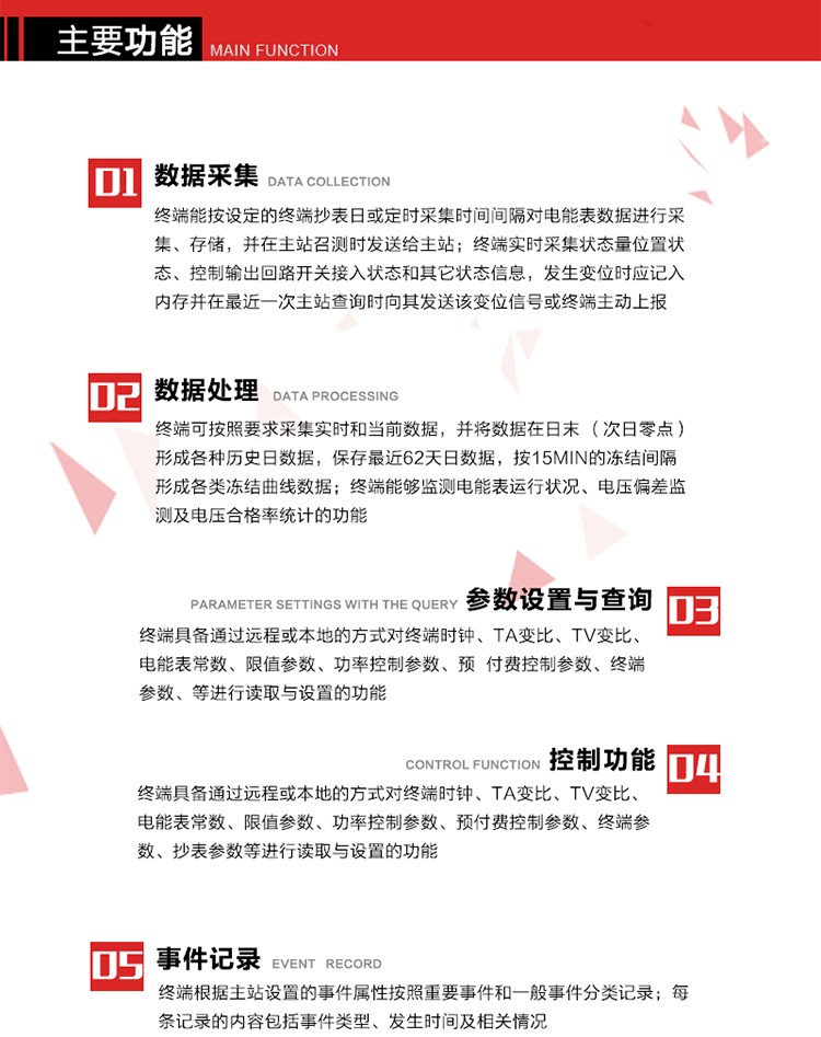 主要功能
1、數(shù)據(jù)采集器
終端能按設(shè)定的終端抄表日或定時采集時間間隔對電能表數(shù)據(jù)進行采集、存儲，并在主站召測時發(fā)送給主站，終端記錄的電能表數(shù)據(jù)，應(yīng)與所連接的電能表顯示的相應(yīng)數(shù)據(jù)一致。終端實時采集狀態(tài)量位置狀態(tài)、控制輸出回路開關(guān)接入狀態(tài)和其它狀態(tài)信息，發(fā)生變位時應(yīng)記入內(nèi)存并在最近一次主站查詢時向其發(fā)送該變位信號或終端主動上報。終端能接收電能表輸出的脈沖，并根據(jù)電能表脈沖常數(shù)Kp（imp/kWh或imp/kvarh）、TV變比KTV、TA變比KTA計算1min平均功率，并記錄當(dāng)日、當(dāng)月功率最大值和出現(xiàn)時間。 
終端具備電壓、電流等模擬量采集功能，測量電壓、電流、功率、功率因數(shù)等，終端具有電壓監(jiān)測越限統(tǒng)計功能，其電壓準確度等級為0.5；具有諧波數(shù)據(jù)統(tǒng)計功能，諧波分量準確度等級為1。 
2、數(shù)據(jù)處理 
終端可按照要求采集實時和當(dāng)前數(shù)據(jù)；終端可按要求將采集的數(shù)據(jù)在日末（次日零點）形成各種歷史日數(shù)據(jù)，并保存最近62天日數(shù)據(jù)；終端可按要求將采集的數(shù)據(jù)按15min的凍結(jié)間隔形成各類凍結(jié)曲線數(shù)據(jù)，并保存最近30天曲線數(shù)據(jù)；終端可按要求將采集的數(shù)據(jù)在月末零點（每月1日零點）生成各種歷史月數(shù)據(jù)，并保存最近12個月的月數(shù)據(jù)。 
終端能夠監(jiān)測電能表運行狀況、電壓偏差監(jiān)測及電壓合格率統(tǒng)計的功能；終端具有按設(shè)置的功率因數(shù)分段限值對監(jiān)測點的功率因數(shù)進行分析統(tǒng)計，記錄每月功率因數(shù)越限值發(fā)生在各區(qū)段的累計時間。
3、參數(shù)設(shè)置與查詢
終端具備通過遠程或本地的方式對終端時鐘、TA變比、TV變比、電能表常數(shù)、限值參數(shù)、功率控制參數(shù)、預(yù)付費控制參數(shù)、終端參數(shù)、抄表參數(shù)等進行讀取與設(shè)置的功能。 