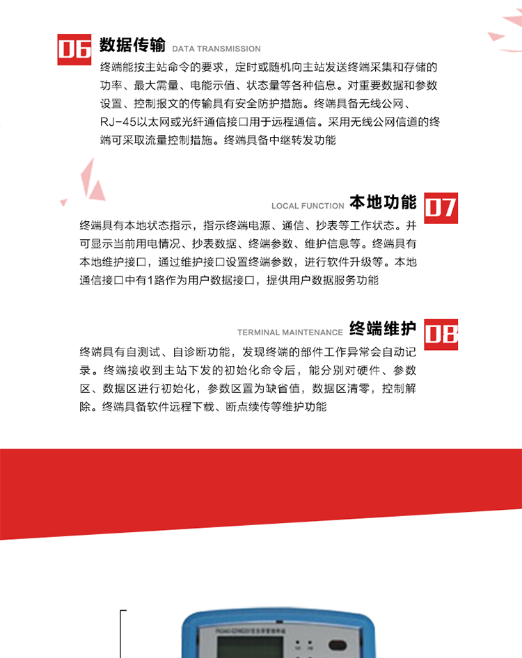 4、控制功能 
終端具備的控制功能主要分為功率定值控制（時段功控、廠休功控、營業(yè)報停功控、當(dāng)前功率下浮功控）、電量定值控制（月電控、購電控）、保電/剔除、遠方控制這四大類。 
5、事件記錄
終端根據(jù)主站設(shè)置的事件屬性按照重要事件和一般事件分類記錄。每條記錄的內(nèi)容包括事件類型、發(fā)生時間及相關(guān)情況。對于主站設(shè)置的重要事件，當(dāng)事件發(fā)生后終端實時刷新重要事件計數(shù)器內(nèi)容，記為記錄，并可以通過主站請求訪問召測事件記錄，對于采用平衡傳輸信道的終端應(yīng)直接將重要事件主動及時上報主站。對于主站設(shè)置的一般事件，當(dāng)事件發(fā)生后終端實時刷新一般事件計數(shù)器內(nèi)容，記為事件記錄，等待主站查詢。
6、數(shù)據(jù)傳輸
終端能按主站命令的要求，定時或隨機向主站發(fā)送終端采集和存儲的功率、最大需量、電能示值、狀態(tài)量等各種信息。對重要數(shù)據(jù)和參數(shù)設(shè)置、控制報文的傳輸具有安全防護措施。終端具備無線公網(wǎng)、RJ-45以太網(wǎng)或光纖通信接口用于遠程通信。采用無線公網(wǎng)信道的終端可采取流量控制措施。終端具備中繼轉(zhuǎn)發(fā)功能。
7、本地功能
終端具有本地狀態(tài)指示，指示終端電源、通信、抄表等工作狀態(tài)。并可顯示當(dāng)前用電情況、抄表數(shù)據(jù)、終端參數(shù)、維護信息等。終端具有本地維護接口，通過維護接口設(shè)置終端參數(shù)，進行軟件升級等。本地通信接口中有1路作為用戶數(shù)據(jù)接口，提供用戶數(shù)據(jù)服務(wù)功能。由用戶根據(jù)需要查詢實時用電數(shù)據(jù)和參數(shù)（如用電曲線、時段費率、購用電信息等）、供電信息（如停限電通知、電價信息、催費信息等）、告警信息等。
8、終端維護 終端具有自測試、自診斷功能，發(fā)現(xiàn)終端的部件工作異常會自動記錄。終端接收到主站下發(fā)的初始化命令后，能分別對硬件、參數(shù)區(qū)、數(shù)據(jù)區(qū)進行初始化，參數(shù)區(qū)置為缺省值，數(shù)據(jù)區(qū)清零，控制解除。終端具備軟件遠程下載、斷點續(xù)傳等維護功能。