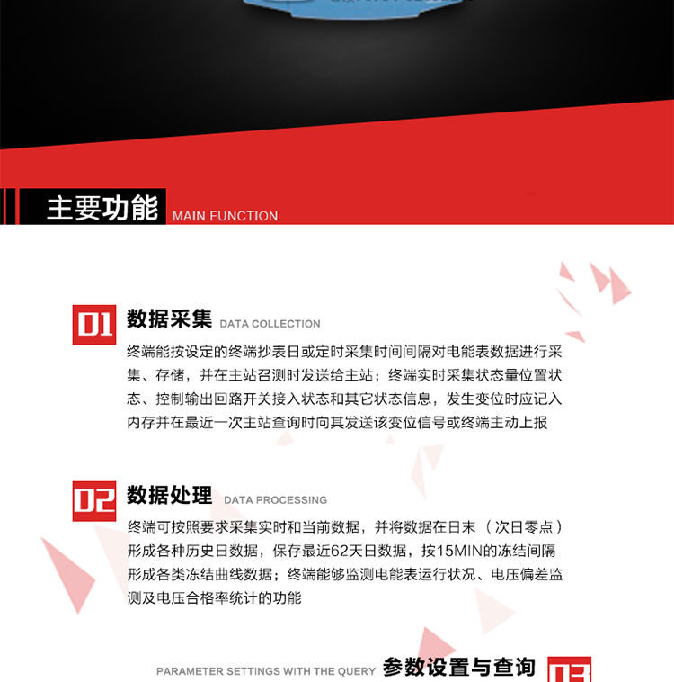 主要功能
1、數(shù)據(jù)采集器
終端能按設(shè)定的終端抄表日或定時采集時間間隔對電能表數(shù)據(jù)進(jìn)行采集、存儲，并在主站召測時發(fā)送給主站，終端記錄的電能表數(shù)據(jù)，應(yīng)與所連接的電能表顯示的相應(yīng)數(shù)據(jù)一致。終端實時采集狀態(tài)量位置狀態(tài)、控制輸出回路開關(guān)接入狀態(tài)和其它狀態(tài)信息，發(fā)生變位時應(yīng)記入內(nèi)存并在最近一次主站查詢時向其發(fā)送該變位信號或終端主動上報。終端能接收電能表輸出的脈沖，并根據(jù)電能表脈沖常數(shù)Kp（imp/kWh或imp/kvarh）、TV變比KTV、TA變比KTA計算1min平均功率，并記錄當(dāng)日、當(dāng)月功率最大值和出現(xiàn)時間。 
終端具備電壓、電流等模擬量采集功能，測量電壓、電流、功率、功率因數(shù)等，終端具有電壓監(jiān)測越限統(tǒng)計功能，其電壓準(zhǔn)確度等級為0.5；具有諧波數(shù)據(jù)統(tǒng)計功能，諧波分量準(zhǔn)確度等級為1。 
2、數(shù)據(jù)處理 
終端可按照要求采集實時和當(dāng)前數(shù)據(jù)；終端可按要求將采集的數(shù)據(jù)在日末（次日零點）形成各種歷史日數(shù)據(jù)，并保存最近62天日數(shù)據(jù)；終端可按要求將采集的數(shù)據(jù)按15min的凍結(jié)間隔形成各類凍結(jié)曲線數(shù)據(jù)，并保存最近30天曲線數(shù)據(jù)；終端可按要求將采集的數(shù)據(jù)在月末零點（每月1日零點）生成各種歷史月數(shù)據(jù)，并保存最近12個月的月數(shù)據(jù)。 
終端能夠監(jiān)測電能表運(yùn)行狀況、電壓偏差監(jiān)測及電壓合格率統(tǒng)計的功能；終端具有按設(shè)置的功率因數(shù)分段限值對監(jiān)測點的功率因數(shù)進(jìn)行分析統(tǒng)計，記錄每月功率因數(shù)越限值發(fā)生在各區(qū)段的累計時間。
3、參數(shù)設(shè)置與查詢
終端具備通過遠(yuǎn)程或本地的方式對終端時鐘、TA變比、TV變比、電能表常數(shù)、限值參數(shù)、功率控制參數(shù)、預(yù)付費控制參數(shù)、終端參數(shù)、抄表參數(shù)等進(jìn)行讀取與設(shè)置的功能。 
4、控制功能 
終端具備的控制功能主要分為功率定值控制（時段功控、廠休功控、營業(yè)報停功控、當(dāng)前功率下浮功控）、電量定值控制（月電控、購電控）、保電/剔除、遠(yuǎn)方控制這四大類。 